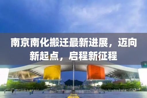 南京南化搬遷最新進(jìn)展，邁向新起點，啟程新征程