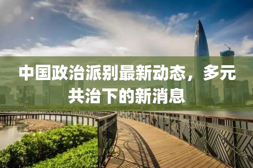中國政治派別最新動(dòng)態(tài)，多元共治下的新消息