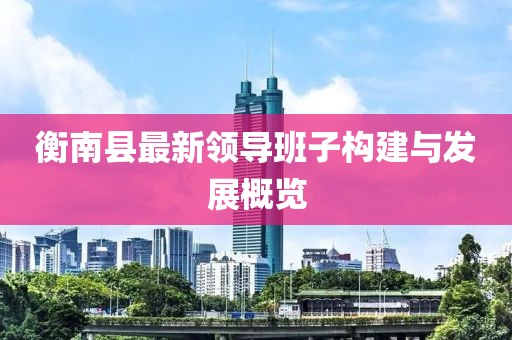 衡南縣最新領(lǐng)導班子構(gòu)建與發(fā)展概覽