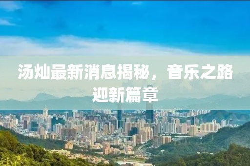 湯燦最新消息揭秘，音樂之路迎新篇章