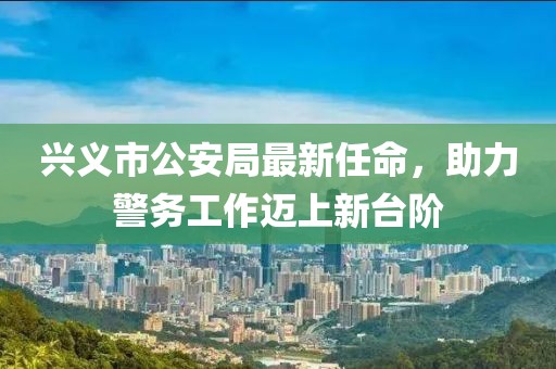 興義市公安局最新任命，助力警務(wù)工作邁上新臺(tái)階