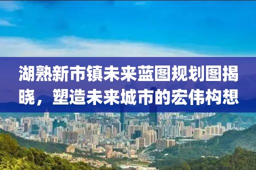 湖熟新市鎮(zhèn)未來藍(lán)圖規(guī)劃圖揭曉，塑造未來城市的宏偉構(gòu)想