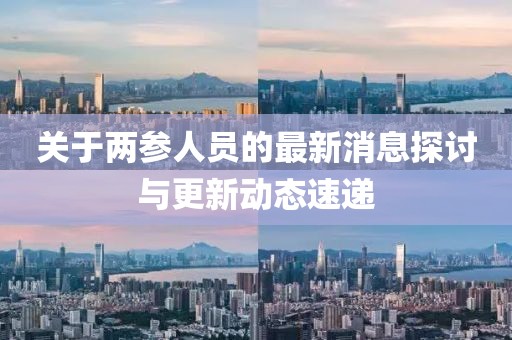 關(guān)于兩參人員的最新消息探討與更新動(dòng)態(tài)速遞