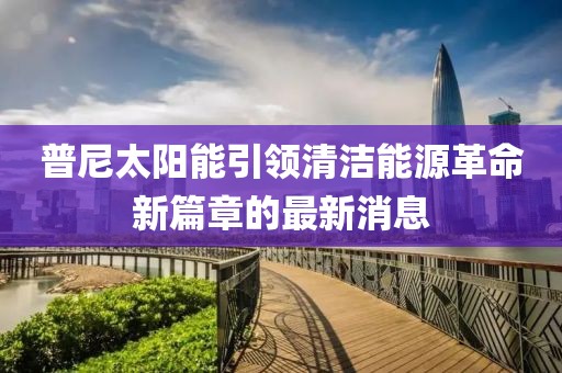 普尼太陽能引領(lǐng)清潔能源革命新篇章的最新消息
