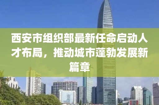 西安市組織部最新任命啟動(dòng)人才布局，推動(dòng)城市蓬勃發(fā)展新篇章