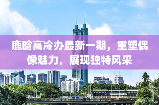 鹿晗高冷辦最新一期，重塑偶像魅力，展現(xiàn)獨(dú)特風(fēng)采