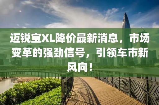 邁銳寶XL降價最新消息，市場變革的強勁信號，引領(lǐng)車市新風(fēng)向！