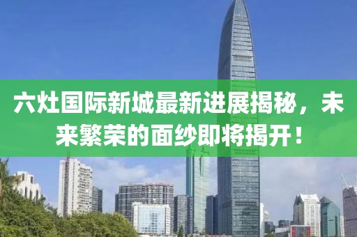 六灶國際新城最新進(jìn)展揭秘，未來繁榮的面紗即將揭開！