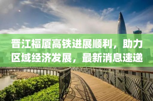 晉江福廈高鐵進展順利，助力區(qū)域經濟發(fā)展，最新消息速遞