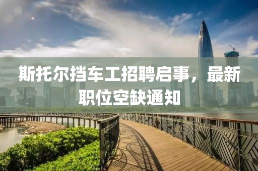 斯托爾擋車工招聘啟事，最新職位空缺通知