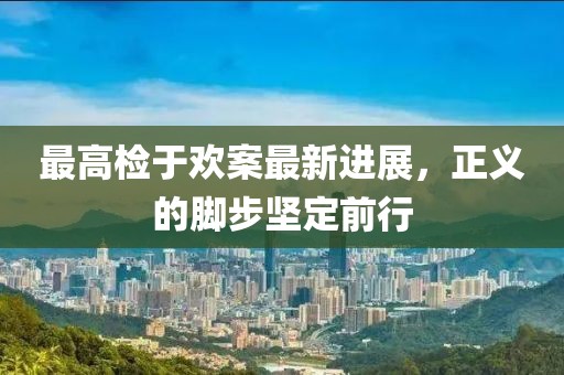 最高檢于歡案最新進(jìn)展，正義的腳步堅(jiān)定前行