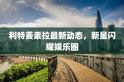 利特姜素拉最新動(dòng)態(tài)，新星閃耀娛樂圈