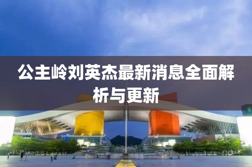 公主嶺劉英杰最新消息全面解析與更新