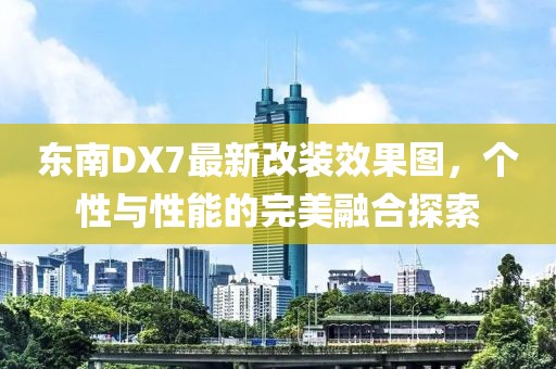 東南DX7最新改裝效果圖，個性與性能的完美融合探索