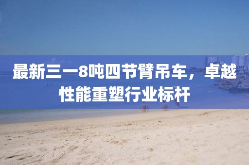 最新三一8噸四節(jié)臂吊車，卓越性能重塑行業(yè)標桿