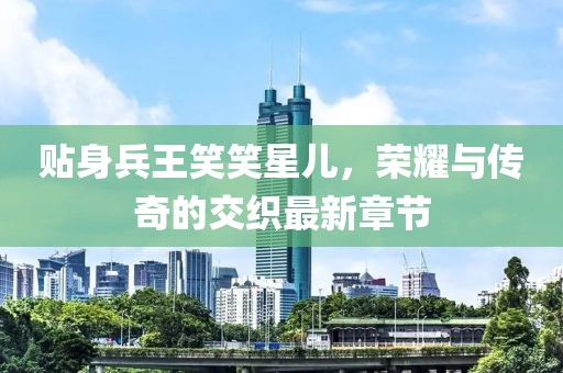 貼身兵王笑笑星兒，榮耀與傳奇的交織最新章節(jié)