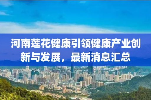 河南蓮花健康引領(lǐng)健康產(chǎn)業(yè)創(chuàng)新與發(fā)展，最新消息匯總