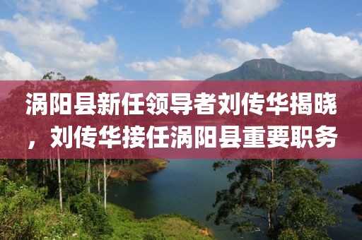 渦陽縣新任領(lǐng)導(dǎo)者劉傳華揭曉，劉傳華接任渦陽縣重要職務(wù)