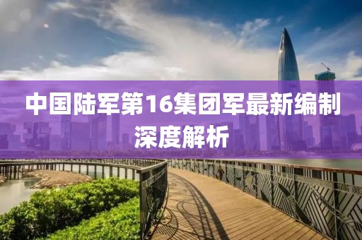 中國陸軍第16集團軍最新編制深度解析