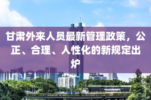 甘肅外來人員最新管理政策，公正、合理、人性化的新規(guī)定出爐