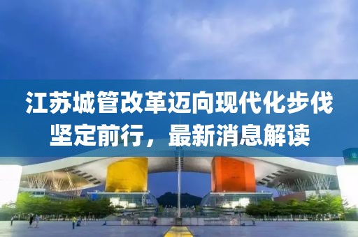 江蘇城管改革邁向現(xiàn)代化步伐堅定前行，最新消息解讀