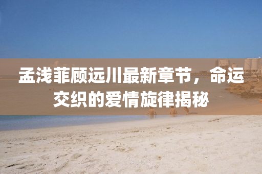 孟淺菲顧遠(yuǎn)川最新章節(jié)，命運交織的愛情旋律揭秘
