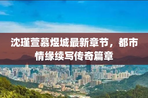 沈瑾萱慕煜城最新章節(jié)，都市情緣續(xù)寫傳奇篇章