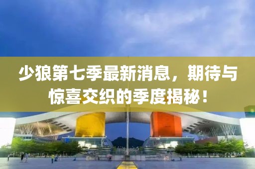 少狼第七季最新消息，期待與驚喜交織的季度揭秘！