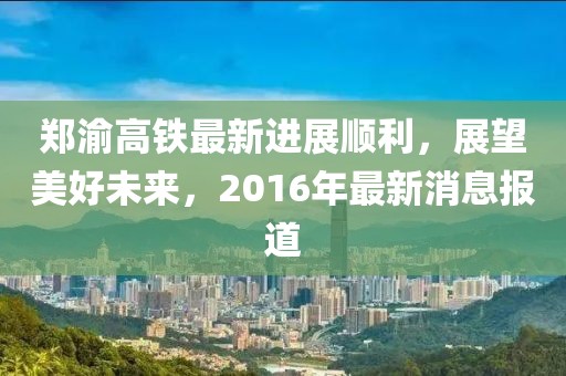 鄭渝高鐵最新進展順利，展望美好未來，2016年最新消息報道