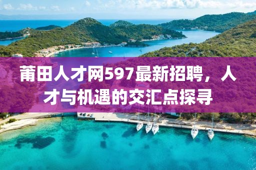莆田人才網(wǎng)597最新招聘，人才與機(jī)遇的交匯點(diǎn)探尋