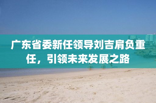 廣東省委新任領導劉吉肩負重任，引領未來發(fā)展之路