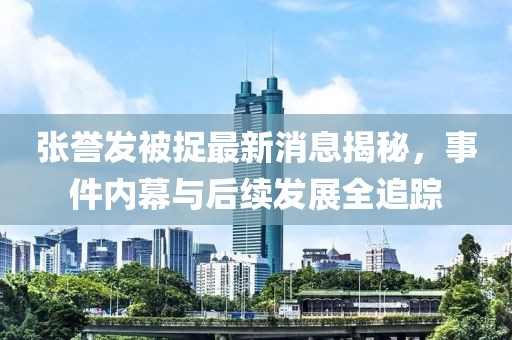 張譽(yù)發(fā)被捉最新消息揭秘，事件內(nèi)幕與后續(xù)發(fā)展全追蹤