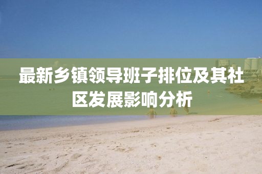 最新鄉(xiāng)鎮(zhèn)領(lǐng)導(dǎo)班子排位及其社區(qū)發(fā)展影響分析