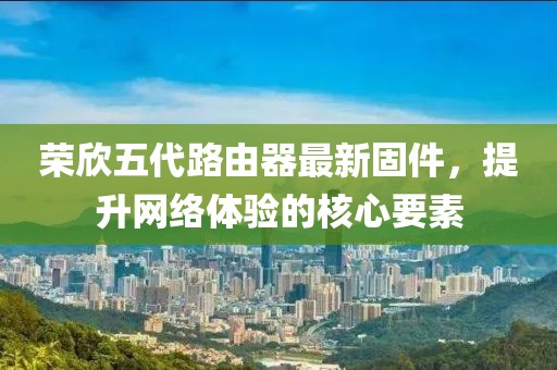 榮欣五代路由器最新固件，提升網(wǎng)絡(luò)體驗(yàn)的核心要素