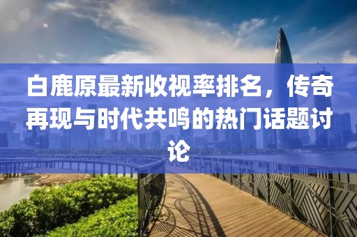 白鹿原最新收視率排名，傳奇再現(xiàn)與時代共鳴的熱門話題討論
