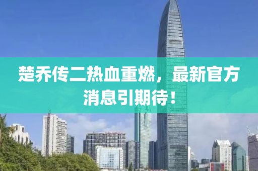 楚喬傳二熱血重燃，最新官方消息引期待！