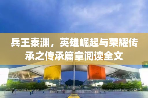 兵王秦淵，英雄崛起與榮耀傳承之傳承篇章閱讀全文