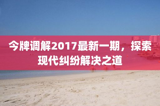 今牌調(diào)解2017最新一期，探索現(xiàn)代糾紛解決之道