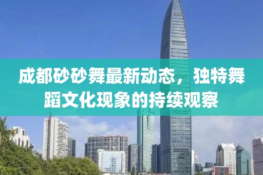 成都砂砂舞最新動態(tài)，獨特舞蹈文化現(xiàn)象的持續(xù)觀察