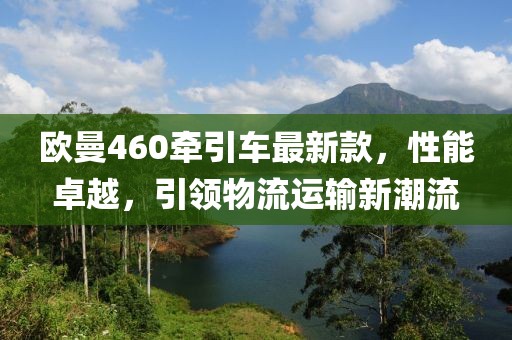 歐曼460牽引車最新款，性能卓越，引領(lǐng)物流運(yùn)輸新潮流