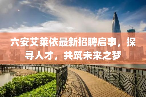 六安艾萊依最新招聘啟事，探尋人才，共筑未來(lái)之夢(mèng)