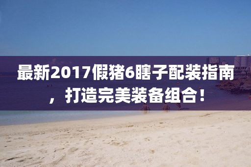 最新2017假豬6瞎子配裝指南，打造完美裝備組合！