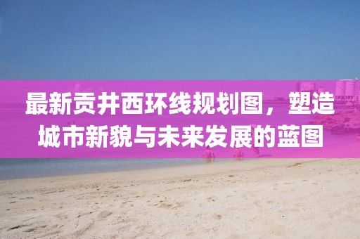 最新貢井西環(huán)線規(guī)劃圖，塑造城市新貌與未來(lái)發(fā)展的藍(lán)圖