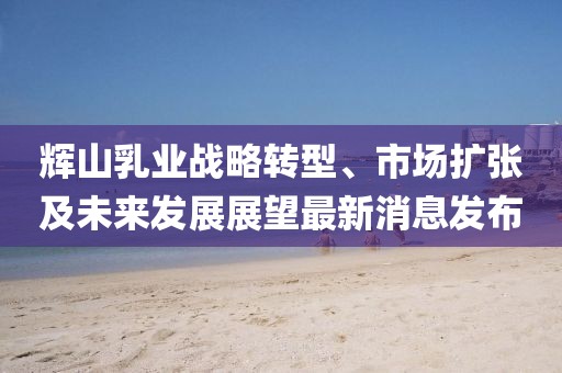 輝山乳業(yè)戰(zhàn)略轉(zhuǎn)型、市場(chǎng)擴(kuò)張及未來(lái)發(fā)展展望最新消息發(fā)布
