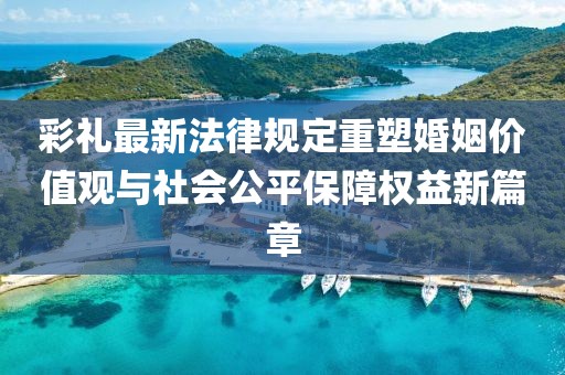彩禮最新法律規(guī)定重塑婚姻價值觀與社會公平保障權益新篇章