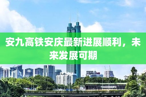安九高鐵安慶最新進(jìn)展順利，未來(lái)發(fā)展可期