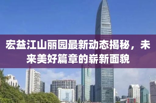 宏益江山麗園最新動(dòng)態(tài)揭秘，未來(lái)美好篇章的嶄新面貌