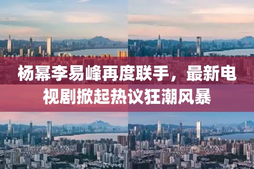 楊冪李易峰再度聯(lián)手，最新電視劇掀起熱議狂潮風(fēng)暴