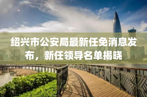 紹興市公安局最新任免消息發(fā)布，新任領(lǐng)導(dǎo)名單揭曉
