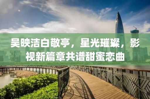 吳映潔白敬亭，星光璀璨，影視新篇章共譜甜蜜戀曲